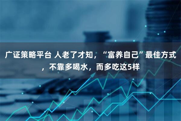 广证策略平台 人老了才知，“富养自己”最佳方式，不靠多喝水，而多吃这5样