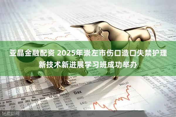 亚晶金融配资 2025年崇左市伤口造口失禁护理新技术新进展学习班成功举办