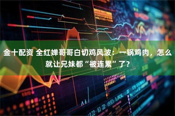 金十配资 全红婵哥哥白切鸡风波：一锅鸡肉，怎么就让兄妹都“被连累”了？