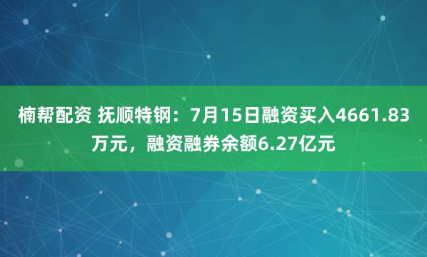 楠帮配资 抚顺特钢：7月15日融资买入4661.83万元，融资融券余额6.27亿元