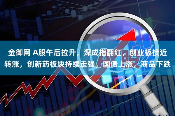金御网 A股午后拉升，深成指翻红，创业板接近转涨，创新药板块持续走强，国债上涨，商品下跌
